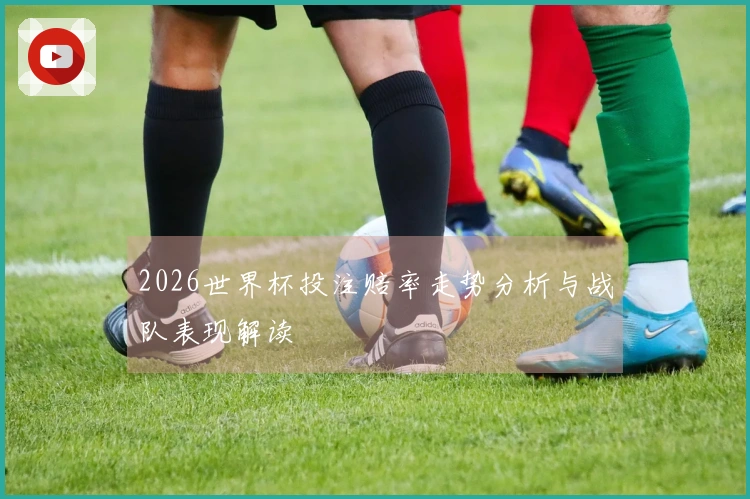 2026世界杯投注赔率走势分析与战队表现解读