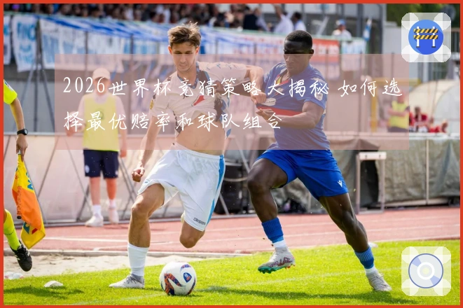 2026世界杯竞猜策略大揭秘 如何选择最优赔率和球队组合
