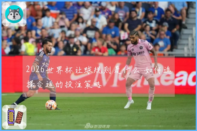 2026世界杯让球规则是什么 如何选择合适的投注策略