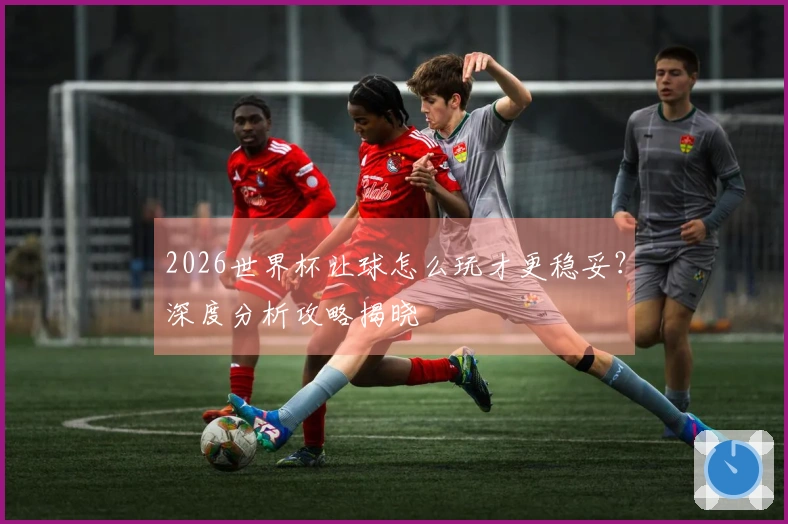 2026世界杯让球怎么玩才更稳妥？深度分析攻略揭晓